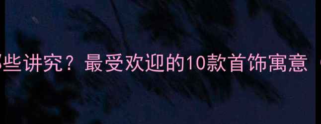 图片 送女生礼物有哪些讲究？最受欢迎的10款首饰寓意（附选购指南）2