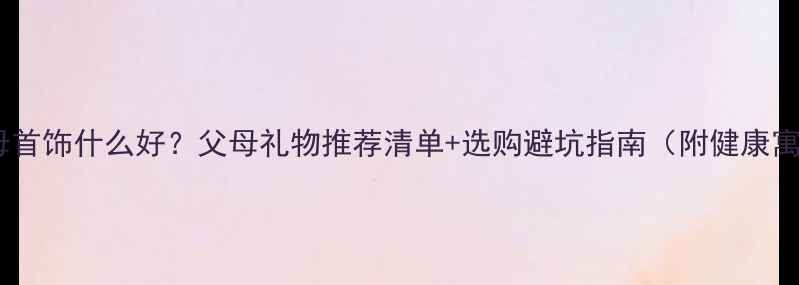 图片 送父母首饰什么好？父母礼物推荐清单+选购避坑指南（附健康寓意）2