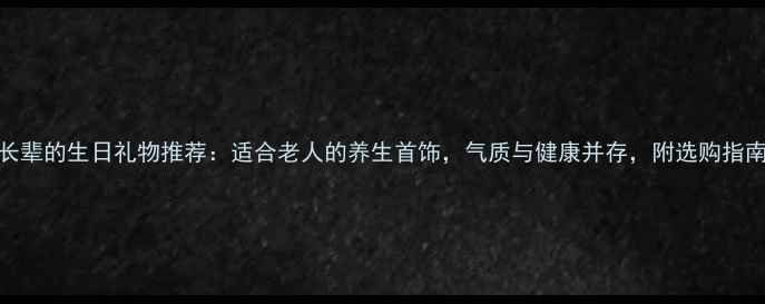 图片 送长辈的生日礼物推荐：适合老人的养生首饰，气质与健康并存，附选购指南！