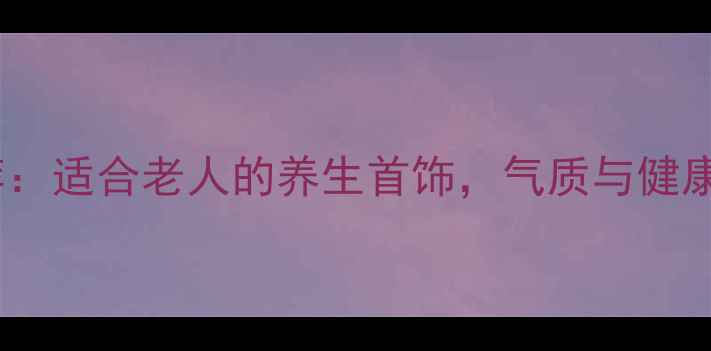 送长辈的生日礼物推荐适合老人的养生首饰气质与健康并存附选购指南