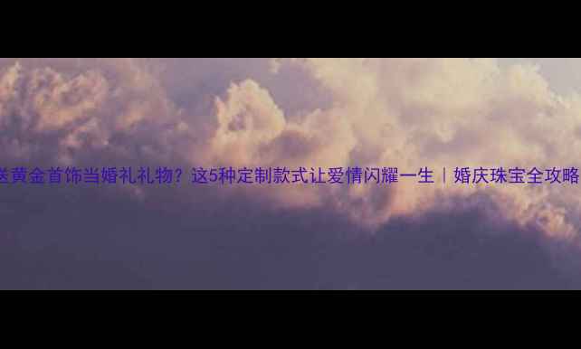 送黄金首饰当婚礼礼物这5种定制款式让爱情闪耀一生婚庆珠宝全攻略