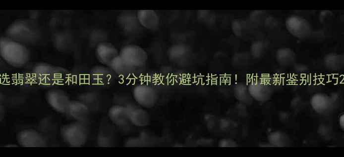 选翡翠还是和田玉3分钟教你避坑指南附最新鉴别技巧