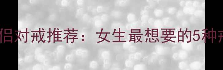 选购指南高性价比情侣对戒推荐女生最想要的5种戒指类型及搭配技巧