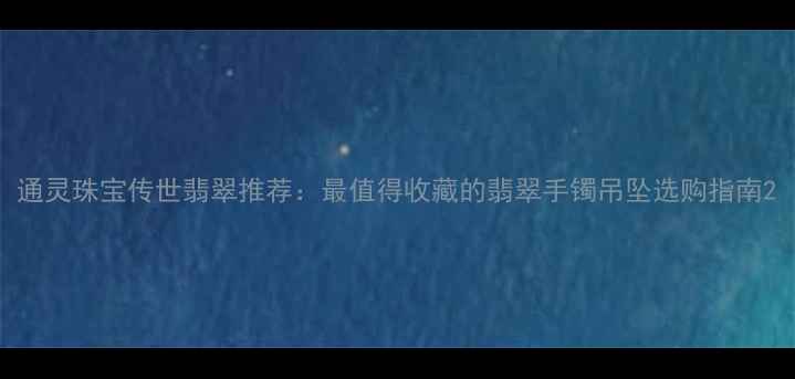 通灵珠宝传世翡翠推荐最值得收藏的翡翠手镯吊坠选购指南