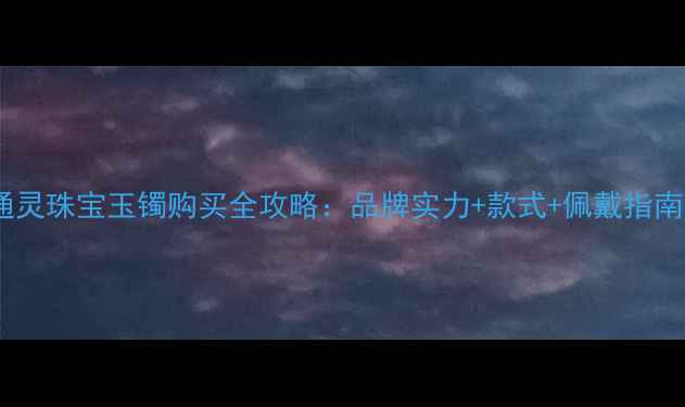 图片 通灵珠宝玉镯购买全攻略：品牌实力+款式+佩戴指南2