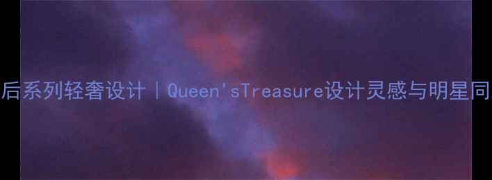 图片 通灵珠宝皇后系列轻奢设计｜Queen'sTreasure设计灵感与明星同款佩戴指南
