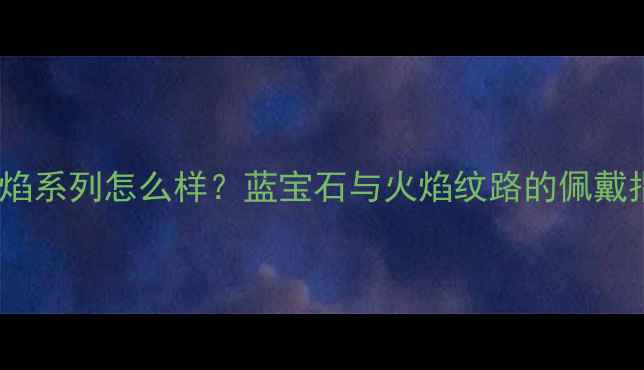 图片 通灵珠宝蓝色火焰系列怎么样？蓝宝石与火焰纹路的佩戴指南及选购攻略2