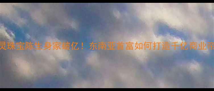 通灵珠宝陈生身家破亿东南亚首富如何打造千亿商业帝国