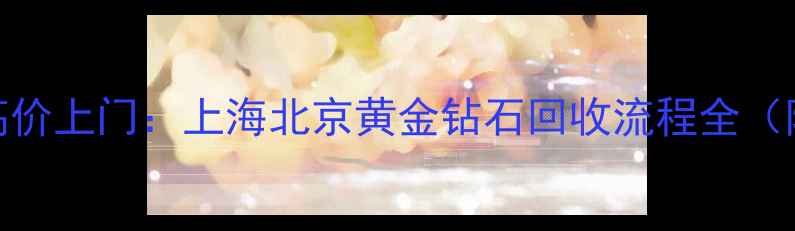通灵珠宝首饰回收高价上门上海北京黄金钻石回收流程全附最新回收价目表