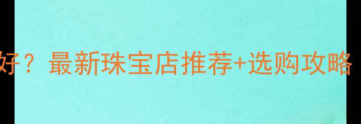 遂宁买首饰哪里好最新珠宝店推荐选购攻略附地址电话