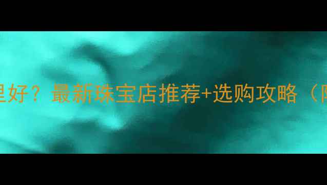 图片 遂宁买首饰哪里好？最新珠宝店推荐+选购攻略（附地址+电话）1