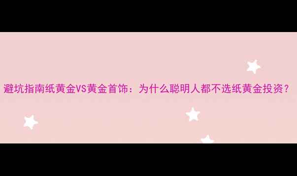 图片 避坑指南纸黄金VS黄金首饰：为什么聪明人都不选纸黄金投资？