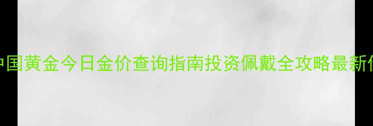 郑州中国黄金今日金价查询指南投资佩戴全攻略最新价格表