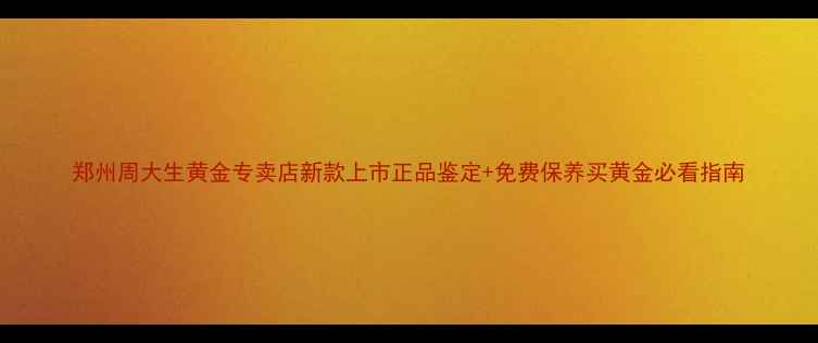 郑州周大生黄金专卖店新款上市正品鉴定免费保养买黄金必看指南
