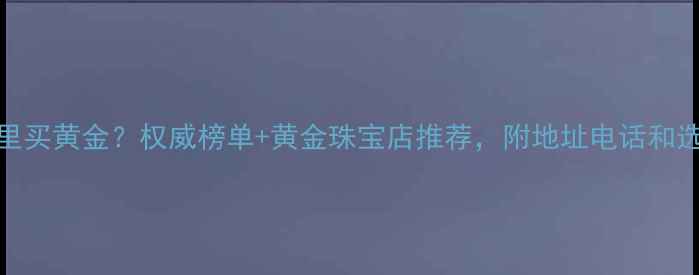 图片 郑州哪里买黄金？权威榜单+黄金珠宝店推荐，附地址电话和选购攻略
