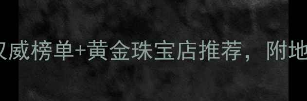 郑州哪里买黄金权威榜单黄金珠宝店推荐附地址电话和选购攻略