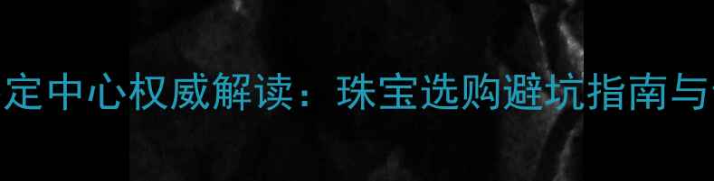 图片 郑州国家珠宝鉴定中心权威解读：珠宝选购避坑指南与专业鉴定服务全