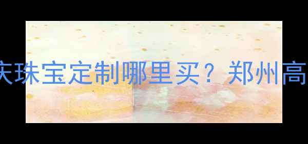 图片 郑州百泰首饰门店：婚庆珠宝定制哪里买？郑州高端珠宝品牌排行榜TOP32