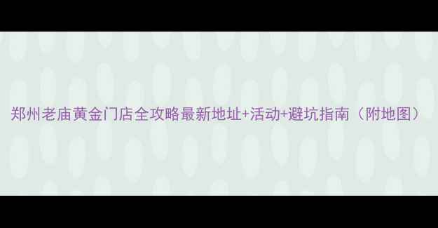 郑州老庙黄金门店全攻略最新地址活动避坑指南附地图