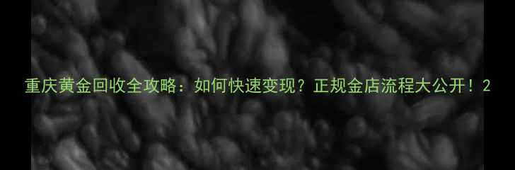 重庆黄金回收全攻略如何快速变现正规金店流程大公开