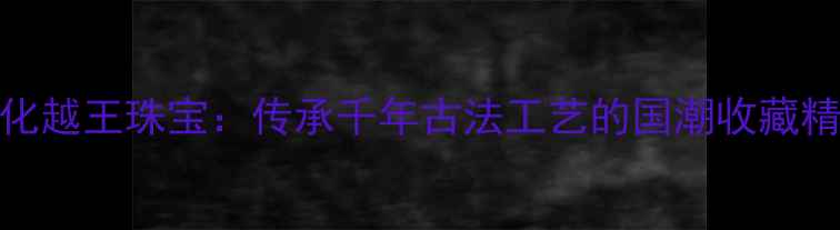 图片 金一文化越王珠宝：传承千年古法工艺的国潮收藏精品指南