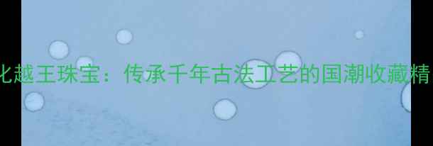 图片 金一文化越王珠宝：传承千年古法工艺的国潮收藏精品指南1
