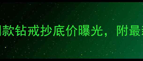 图片 金伯利钻石限时特惠！明星同款钻戒抄底价曝光，附最新选购指南（附赠避坑攻略）