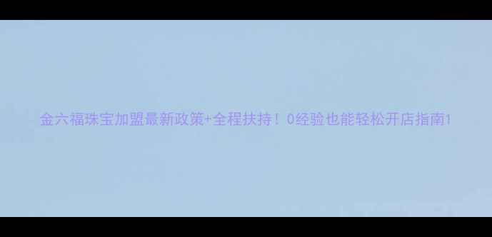 金六福珠宝加盟最新政策全程扶持0经验也能轻松开店指南