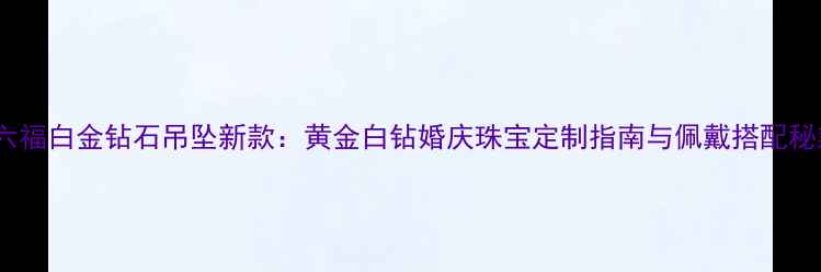 图片 金六福白金钻石吊坠新款：黄金白钻婚庆珠宝定制指南与佩戴搭配秘籍2
