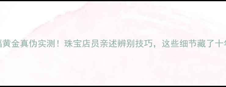 图片 金六福黄金真伪实测！珠宝店员亲述辨别技巧，这些细节藏了十年秘密