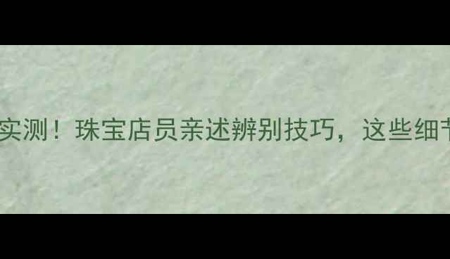 金六福黄金真伪实测珠宝店员亲述辨别技巧这些细节藏了十年秘密