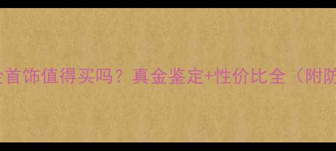 金六福黄金首饰值得买吗真金鉴定性价比全附防坑指南