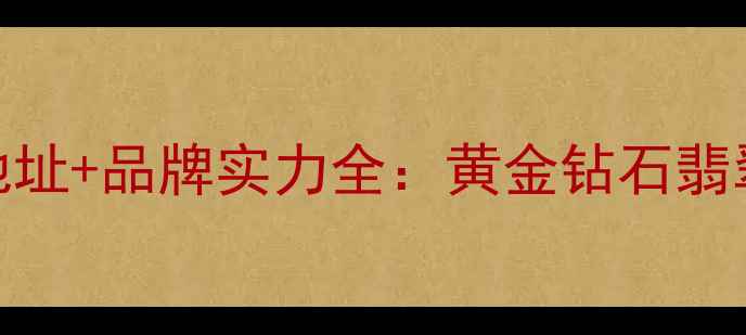 金兰首饰总部地址品牌实力全黄金钻石翡翠产品选购指南