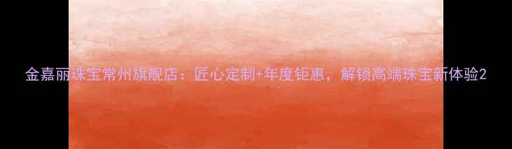 金嘉丽珠宝常州旗舰店匠心定制年度钜惠解锁高端珠宝新体验