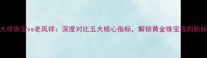 图片 金大祥珠宝vs老凤祥：深度对比五大核心指标，解锁黄金珠宝选购新标准