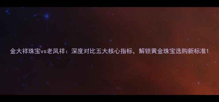 金大祥珠宝vs老凤祥深度对比五大核心指标解锁黄金珠宝选购新标准