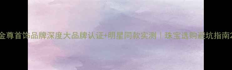 金尊首饰品牌深度大品牌认证明星同款实测珠宝选购避坑指南
