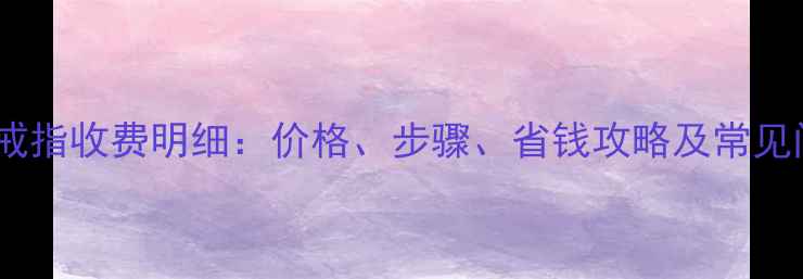 金店洗戒指收费明细价格步骤省钱攻略及常见问题全