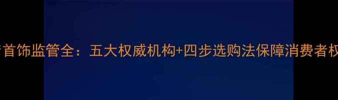 金店首饰监管全五大权威机构四步选购法保障消费者权益