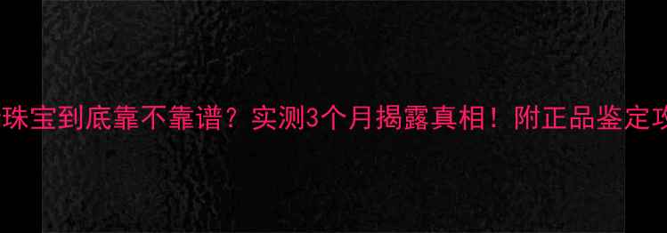 金德缘珠宝到底靠不靠谱实测3个月揭露真相附正品鉴定攻略