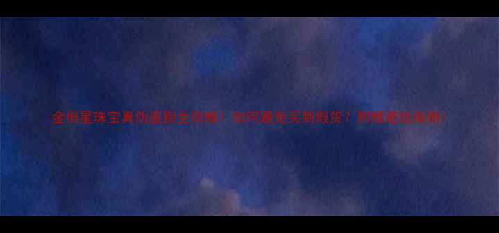 金恒星珠宝真伪鉴别全攻略如何避免买到假货附赠避坑指南