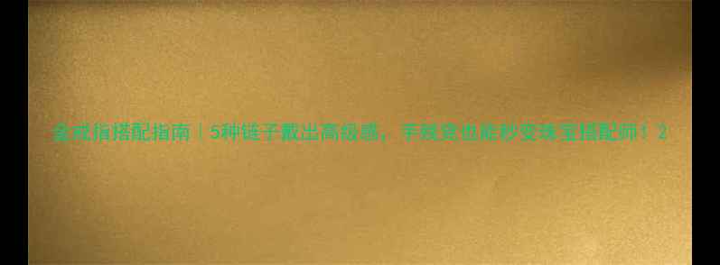 金戒指搭配指南5种链子戴出高级感手残党也能秒变珠宝搭配师