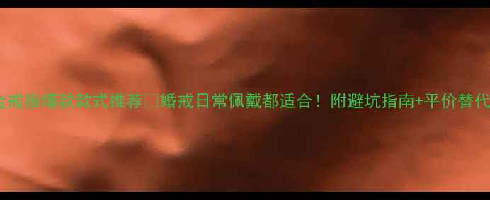 图片 金戒指爆款款式推荐💍婚戒日常佩戴都适合！附避坑指南+平价替代1