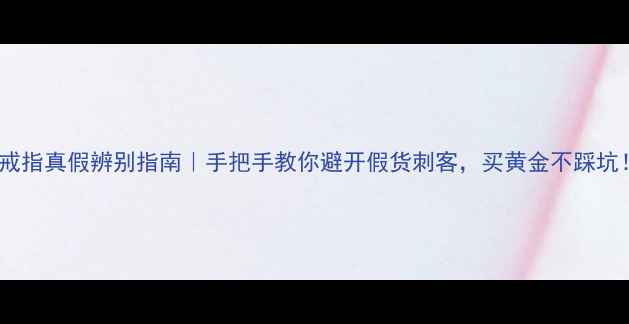 金戒指真假辨别指南手把手教你避开假货刺客买黄金不踩坑