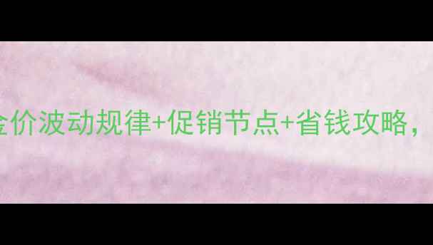金戒指购买时机全金价波动规律促销节点省钱攻略手把手教你省下万元