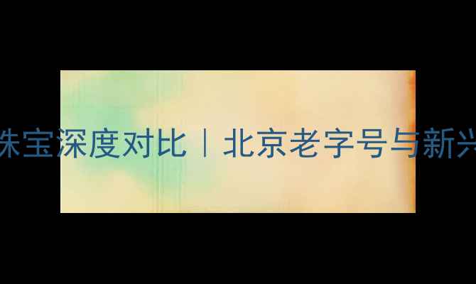 金朝珠宝vs金一珠宝深度对比北京老字号与新兴品牌的选购指南