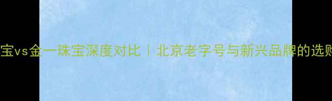 图片 金朝珠宝vs金一珠宝深度对比｜北京老字号与新兴品牌的选购指南2