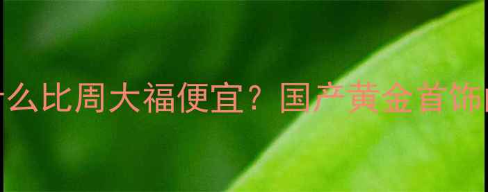 金朝珠宝为什么比周大福便宜国产黄金首饰的性价比密码