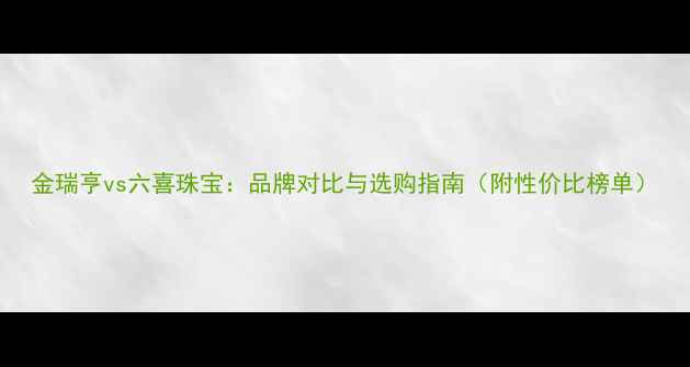 图片 金瑞亨vs六喜珠宝：品牌对比与选购指南（附性价比榜单）