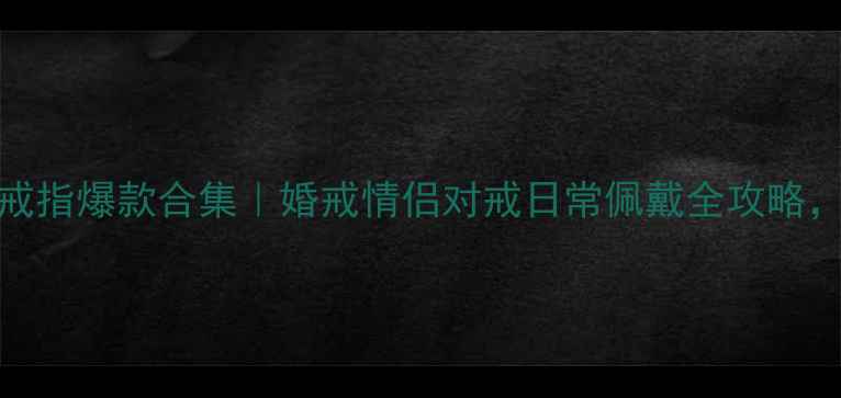 金至尊18K黄金戒指爆款合集婚戒情侣对戒日常佩戴全攻略附避坑指南